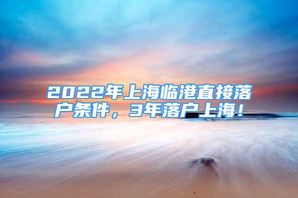 2022年上海臨港直接落戶條件，3年落戶上海！