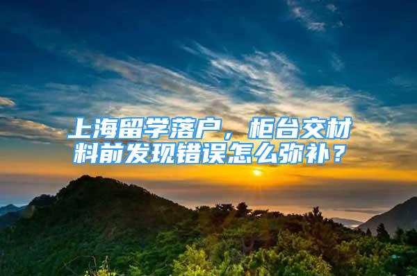 上海留學(xué)落戶，柜臺交材料前發(fā)現(xiàn)錯誤怎么彌補？