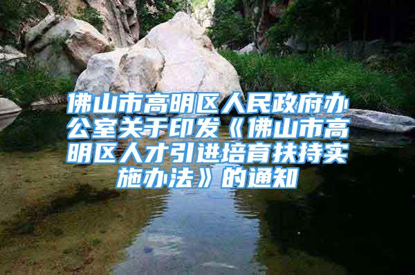 佛山市高明區(qū)人民政府辦公室關于印發(fā)《佛山市高明區(qū)人才引進培育扶持實施辦法》的通知