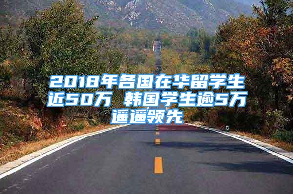 2018年各國(guó)在華留學(xué)生近50萬(wàn) 韓國(guó)學(xué)生逾5萬(wàn)遙遙領(lǐng)先