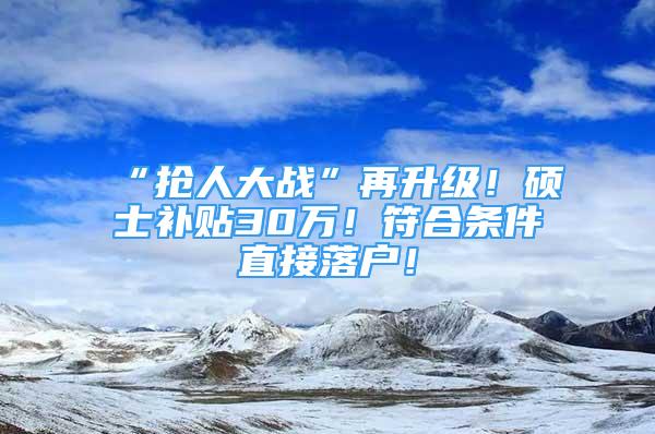 “搶人大戰(zhàn)”再升級！碩士補貼30萬！符合條件直接落戶！