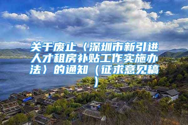 關(guān)于廢止〈深圳市新引進人才租房補貼工作實施辦法〉的通知（征求意見稿）