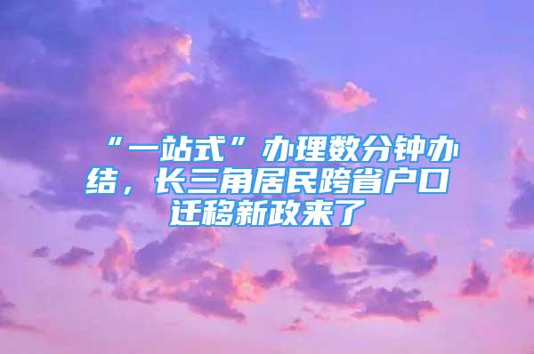 “一站式”辦理數分鐘辦結，長三角居民跨省戶口遷移新政來了