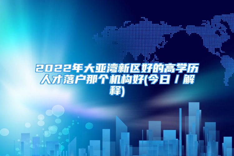 2022年大亞灣新區(qū)好的高學(xué)歷人才落戶那個機構(gòu)好(今日／解釋)