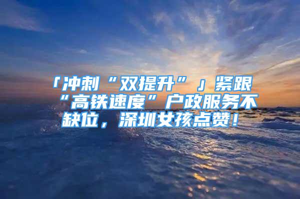 「沖刺“雙提升”」緊跟“高鐵速度”戶政服務(wù)不缺位，深圳女孩點(diǎn)贊！