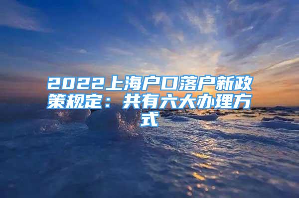 2022上海戶口落戶新政策規(guī)定：共有六大辦理方式