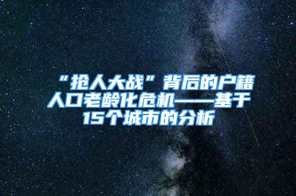 “搶人大戰(zhàn)”背后的戶籍人口老齡化危機——基于15個城市的分析