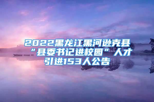 2022黑龍江黑河遜克縣“縣委書記進(jìn)校園”人才引進(jìn)153人公告