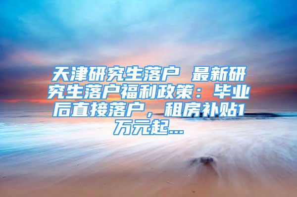 天津研究生落戶 最新研究生落戶福利政策：畢業(yè)后直接落戶，租房補貼1萬元起...