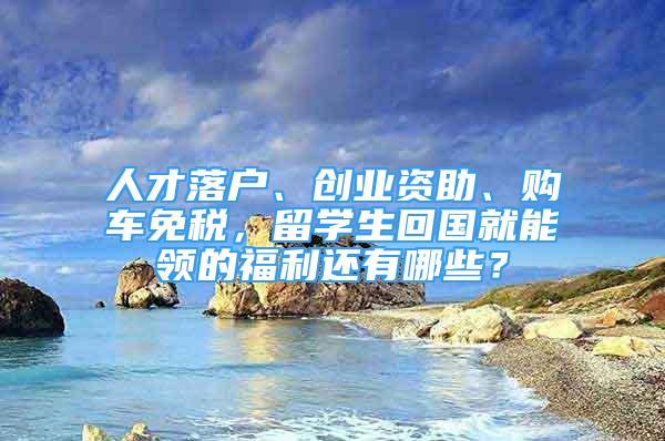 人才落戶、創(chuàng)業(yè)資助、購車免稅，留學(xué)生回國就能領(lǐng)的福利還有哪些？