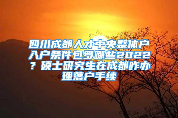 四川成都人才中央整體戶入戶條件包羅哪些2022？碩士研究生在成都咋辦理落戶手續(xù)