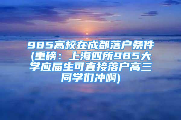 985高校在成都落戶條件(重磅：上海四所985大學(xué)應(yīng)屆生可直接落戶高三同學(xué)們沖啊)