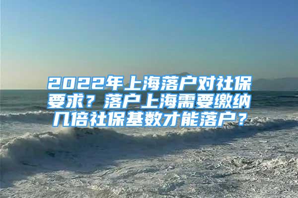 2022年上海落戶對社保要求？落戶上海需要繳納幾倍社保基數(shù)才能落戶？