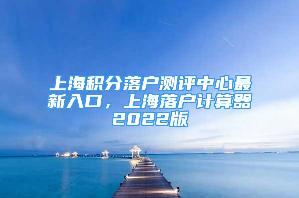 上海積分落戶測評中心最新入口，上海落戶計算器2022版