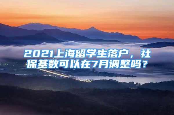 2021上海留學(xué)生落戶，社?；鶖?shù)可以在7月調(diào)整嗎？