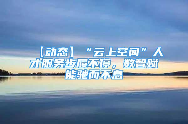 【動態(tài)】“云上空間”人才服務(wù)步履不停，數(shù)智賦能馳而不息