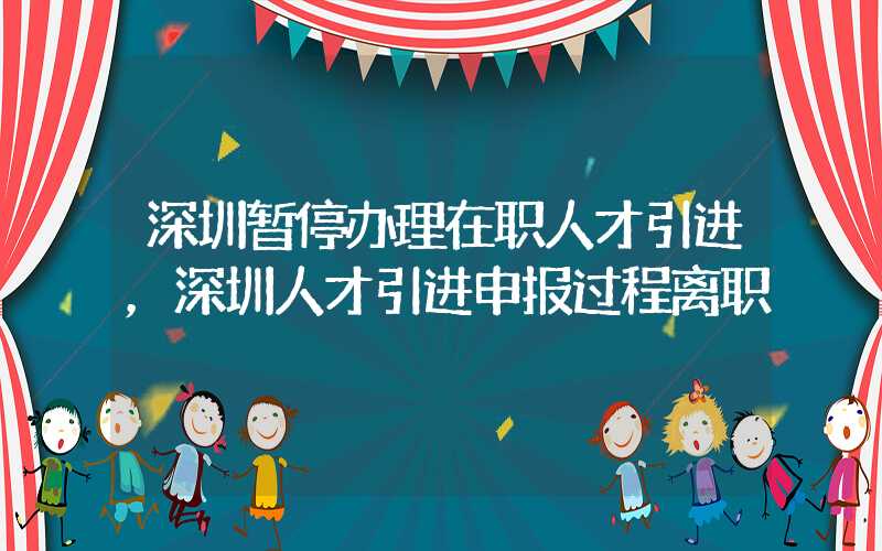 深圳暫停辦理在職人才引進，深圳人才引進申報過程離職