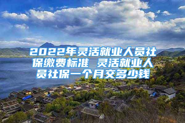 2022年靈活就業(yè)人員社保繳費(fèi)標(biāo)準(zhǔn) 靈活就業(yè)人員社保一個月交多少錢