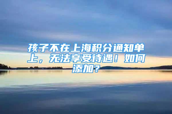 孩子不在上海積分通知單上，無法享受待遇！如何添加？