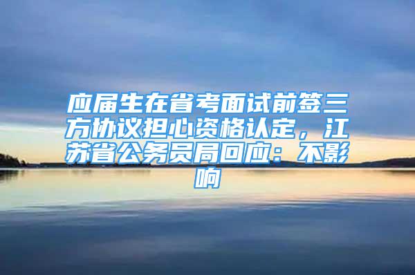 應(yīng)屆生在省考面試前簽三方協(xié)議擔(dān)心資格認(rèn)定，江蘇省公務(wù)員局回應(yīng)：不影響