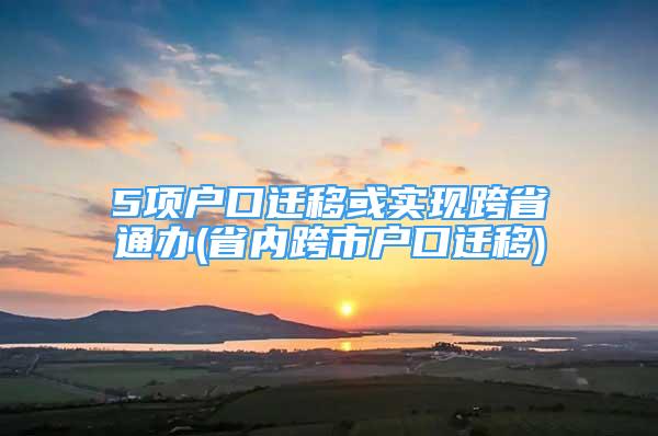 5項戶口遷移或?qū)崿F(xiàn)跨省通辦(省內(nèi)跨市戶口遷移)