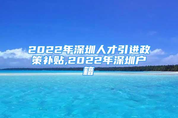 2022年深圳人才引進(jìn)政策補貼,2022年深圳戶籍