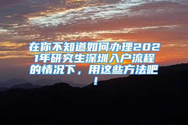 在你不知道如何辦理2021年研究生深圳入戶流程的情況下，用這些方法吧！