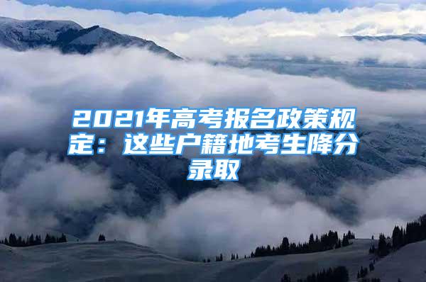 2021年高考報(bào)名政策規(guī)定：這些戶(hù)籍地考生降分錄取