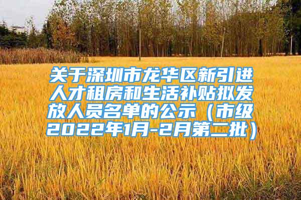 關(guān)于深圳市龍華區(qū)新引進人才租房和生活補貼擬發(fā)放人員名單的公示（市級2022年1月-2月第二批）