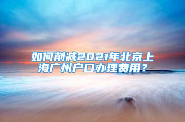 如何削減2021年北京上海廣州戶口辦理費用？