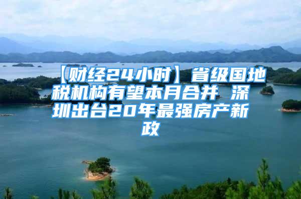 【財經(jīng)24小時】省級國地稅機(jī)構(gòu)有望本月合并 深圳出臺20年最強(qiáng)房產(chǎn)新政