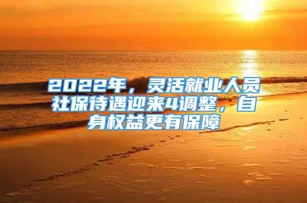 2022年，靈活就業(yè)人員社保待遇迎來4調(diào)整，自身權(quán)益更有保障