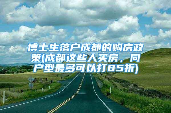 博士生落戶成都的購(gòu)房政策(成都這些人買(mǎi)房，同戶型最多可以打85折)