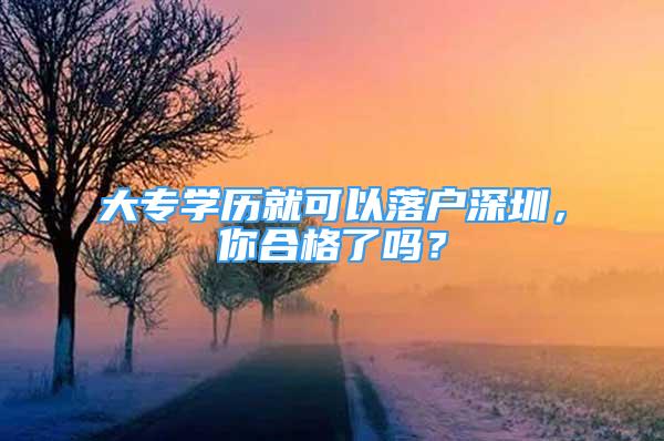 大專學(xué)歷就可以落戶深圳，你合格了嗎？