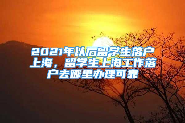 2021年以后留學生落戶上海，留學生上海工作落戶去哪里辦理可靠