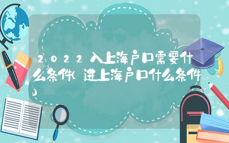 2022入上海戶口需要什么條件（進上海戶口什么條件）