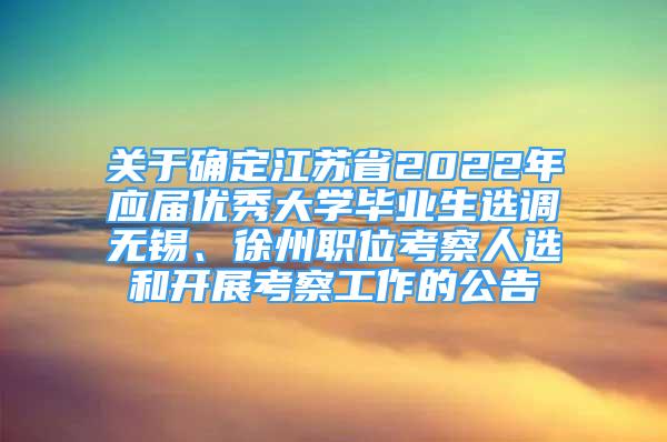 關(guān)于確定江蘇省2022年應屆優(yōu)秀大學畢業(yè)生選調(diào)無錫、徐州職位考察人選和開展考察工作的公告