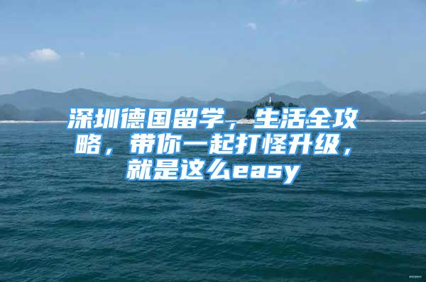 深圳德國(guó)留學(xué)，生活全攻略，帶你一起打怪升級(jí)，就是這么easy