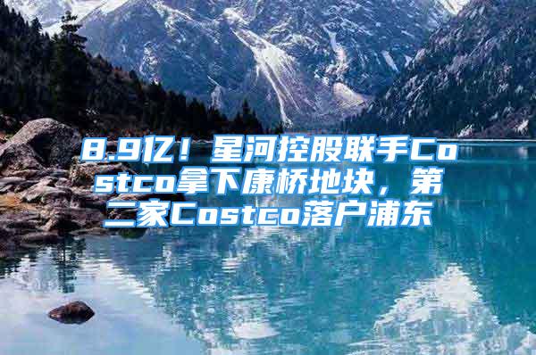 8.9億！星河控股聯(lián)手Costco拿下康橋地塊，第二家Costco落戶浦東