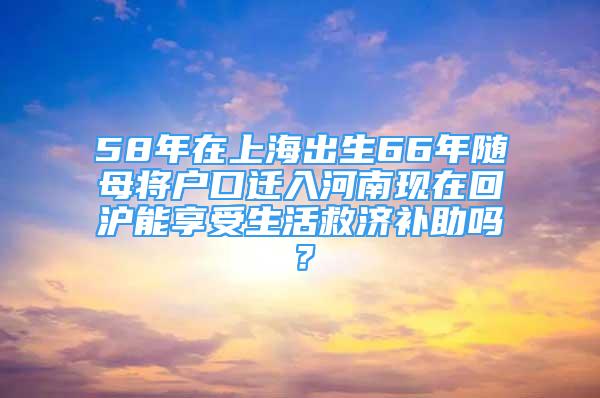 58年在上海出生66年隨母將戶口遷入河南現(xiàn)在回滬能享受生活救濟補助嗎？