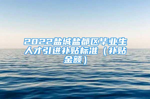 2022鹽城鹽都區(qū)畢業(yè)生人才引進補貼標準（補貼金額）