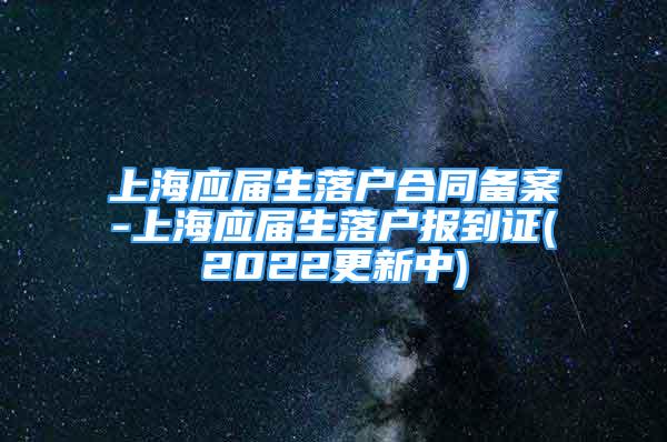 上海應(yīng)屆生落戶合同備案-上海應(yīng)屆生落戶報到證(2022更新中)