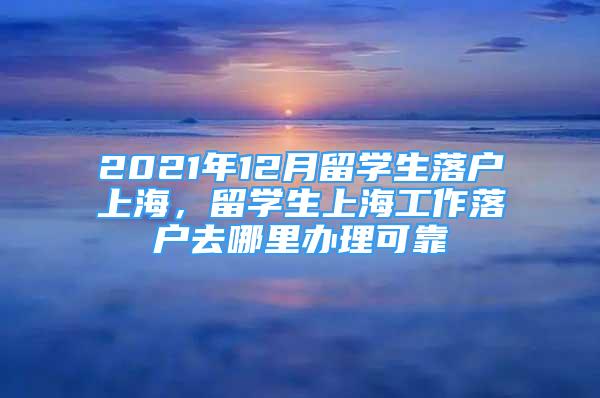 2021年12月留學(xué)生落戶上海，留學(xué)生上海工作落戶去哪里辦理可靠