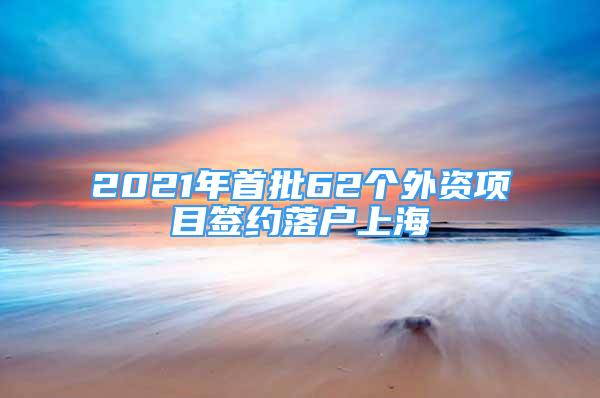 2021年首批62個外資項目簽約落戶上海