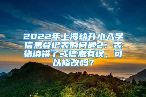 2022年上海幼升小入學(xué)信息登記表的問(wèn)題2：表格填錯(cuò)了或信息有誤，可以修改嗎？