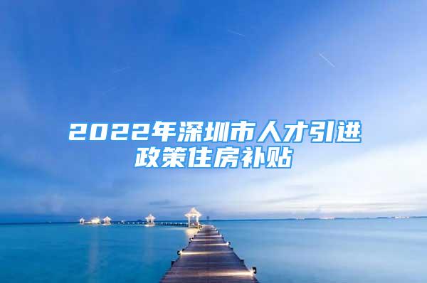 2022年深圳市人才引進政策住房補貼