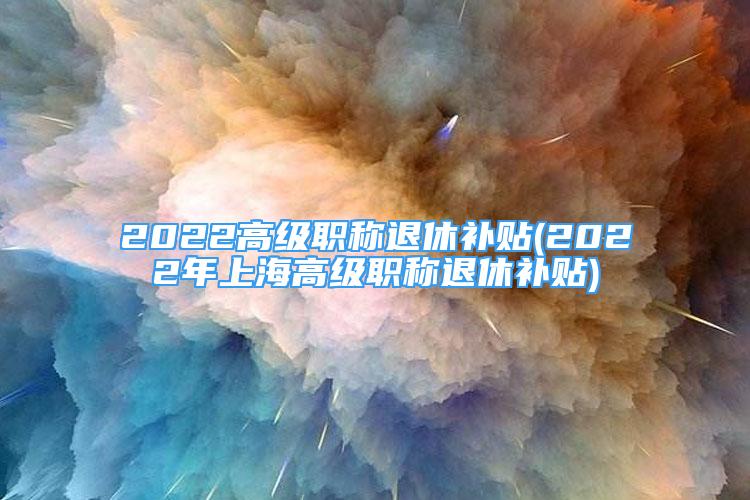 2022高級(jí)職稱退休補(bǔ)貼(2022年上海高級(jí)職稱退休補(bǔ)貼)