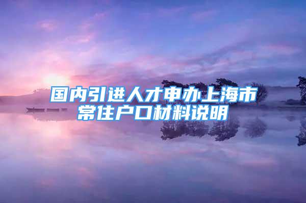 國內(nèi)引進人才申辦上海市常住戶口材料說明