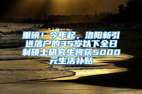 重磅！今年起，洛陽新引進落戶的35歲以下全日制碩士研究生將獲5000元生活補貼