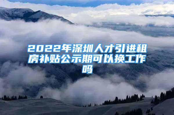 2022年深圳人才引進(jìn)租房補(bǔ)貼公示期可以換工作嗎